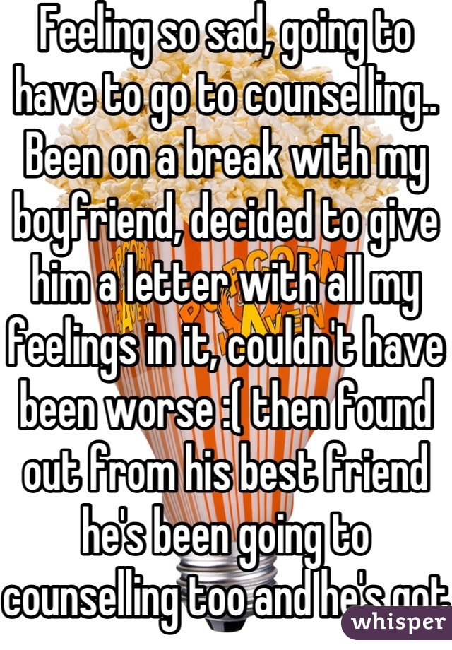 Feeling so sad, going to have to go to counselling.. Been on a break with my boyfriend, decided to give him a letter with all my feelings in it, couldn't have been worse :( then found out from his best friend he's been going to counselling too and he's got serious problems..:( I hope we work out..:/ we are both a mess..:( 