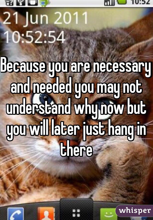 Because you are necessary and needed you may not understand why now but you will later just hang in there 