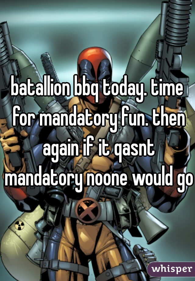 batallion bbq today. time for mandatory fun. then again if it qasnt mandatory noone would go