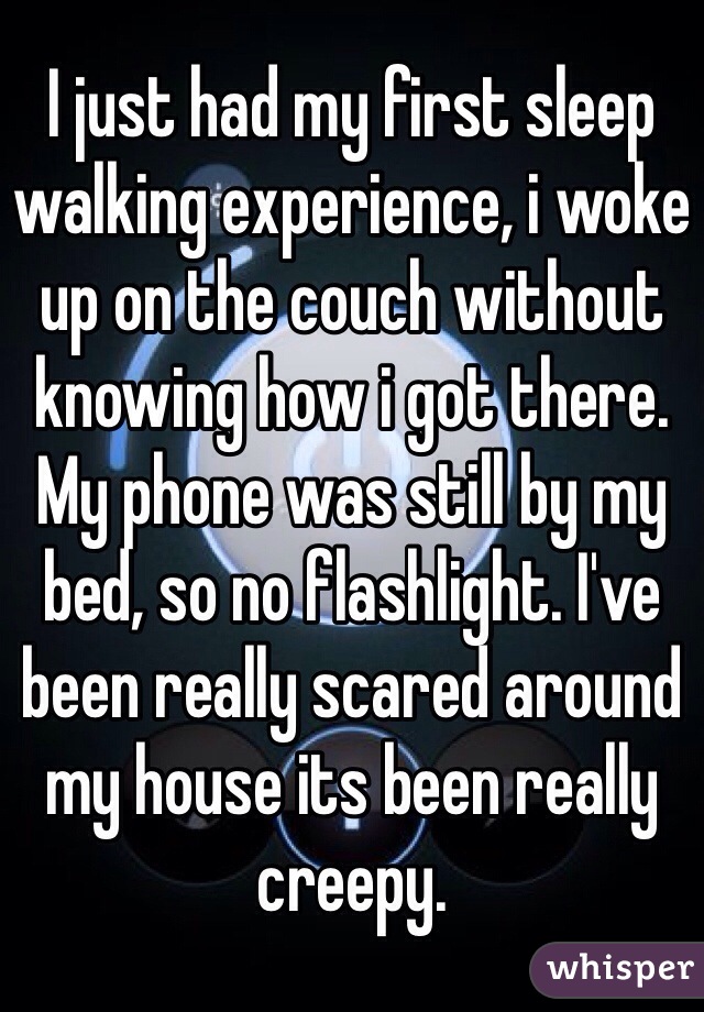 I just had my first sleep walking experience, i woke up on the couch without knowing how i got there. My phone was still by my bed, so no flashlight. I've been really scared around my house its been really creepy. 
