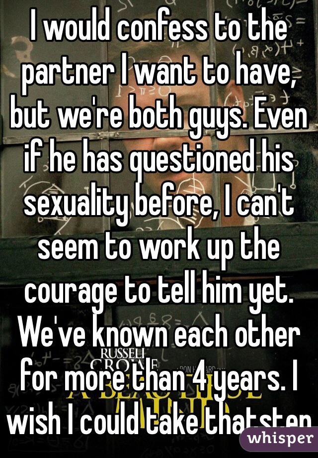 I would confess to the partner I want to have, but we're both guys. Even if he has questioned his sexuality before, I can't seem to work up the courage to tell him yet. We've known each other for more than 4 years. I wish I could take thatstep