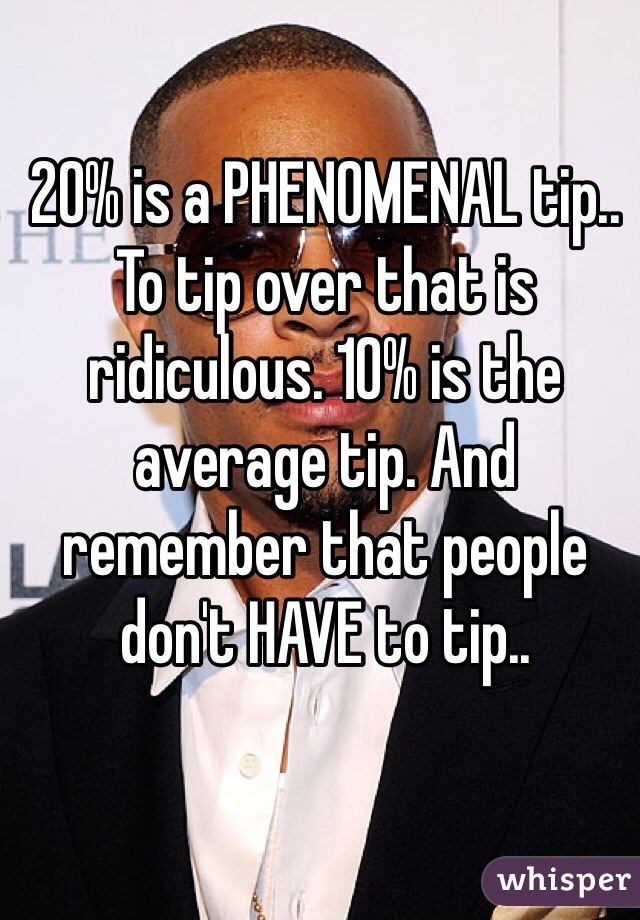 20% is a PHENOMENAL tip.. To tip over that is ridiculous. 10% is the average tip. And remember that people don't HAVE to tip.. 