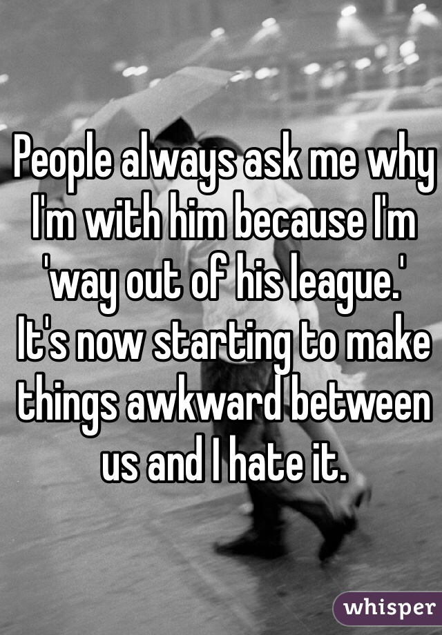 People always ask me why I'm with him because I'm 'way out of his league.' 
It's now starting to make things awkward between us and I hate it.