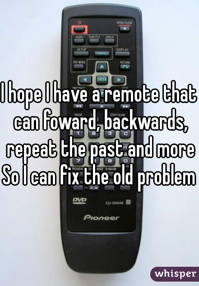 I hope I have a remote that can foward, backwards, repeat the past and more
So I can fix the old problems