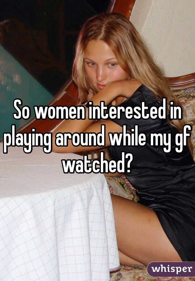 So women interested in playing around while my gf watched?