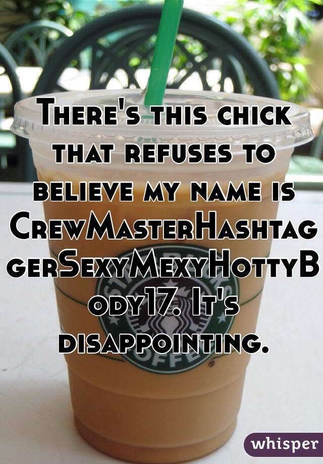 There's this chick that refuses to believe my name is CrewMasterHashtaggerSexyMexyHottyBody17. It's disappointing.