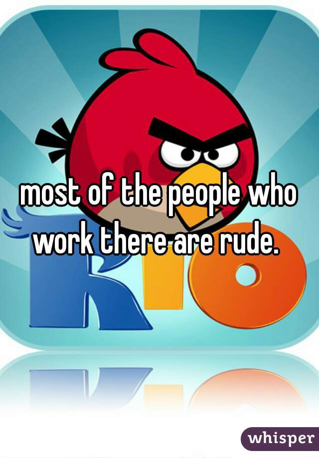 most of the people who work there are rude.  