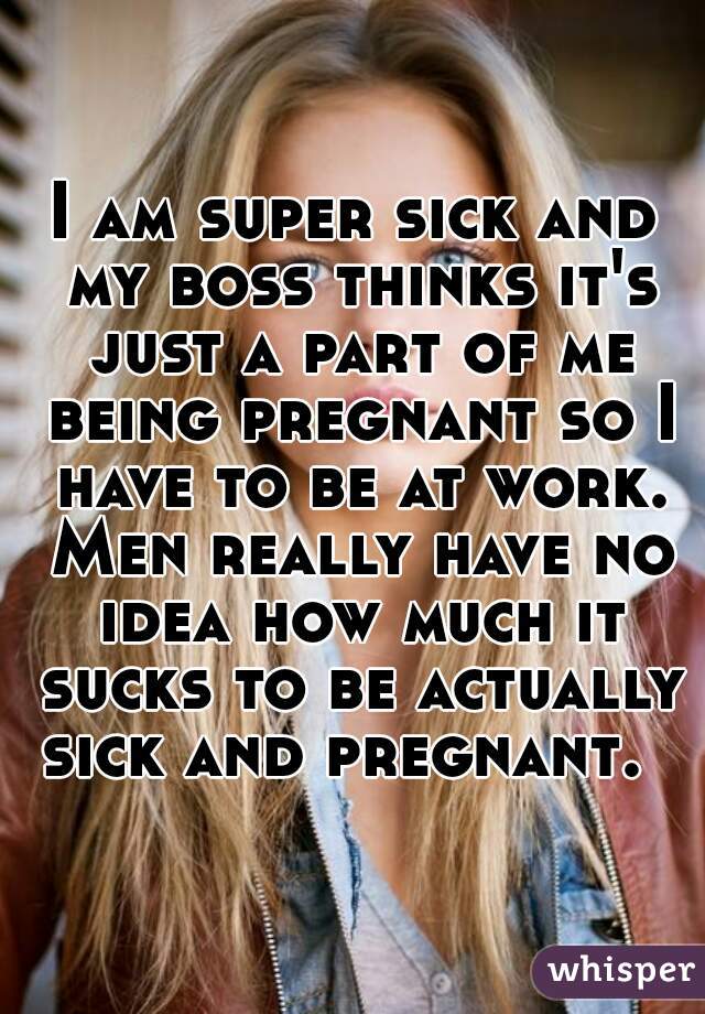 I am super sick and my boss thinks it's just a part of me being pregnant so I have to be at work. Men really have no idea how much it sucks to be actually sick and pregnant.  