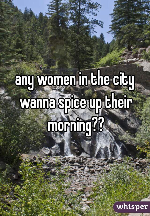 any women in the city wanna spice up their morning??
