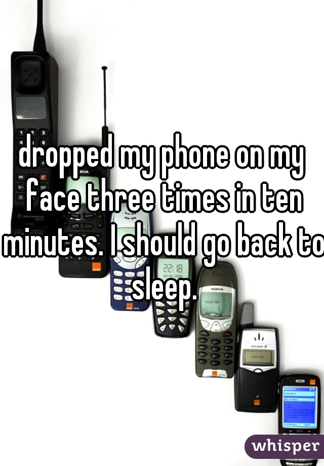 dropped my phone on my face three times in ten minutes. I should go back to sleep.
