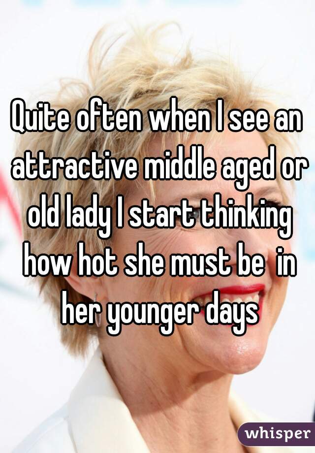 Quite often when I see an attractive middle aged or old lady I start thinking how hot she must be  in her younger days