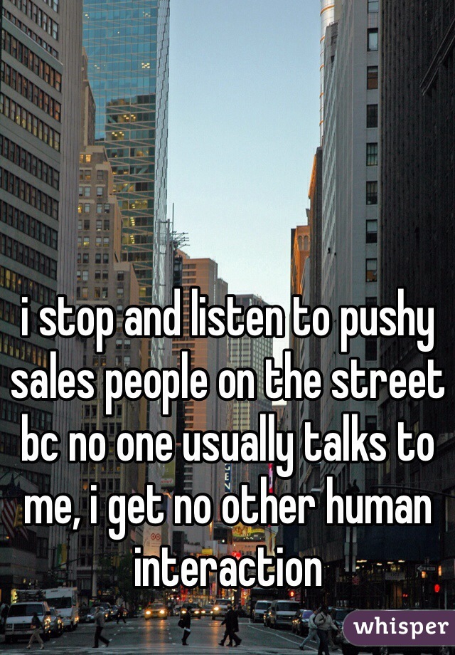 i stop and listen to pushy sales people on the street bc no one usually talks to me, i get no other human interaction 