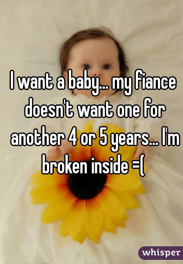 I want a baby... my fiance doesn't want one for another 4 or 5 years... I'm broken inside =( 