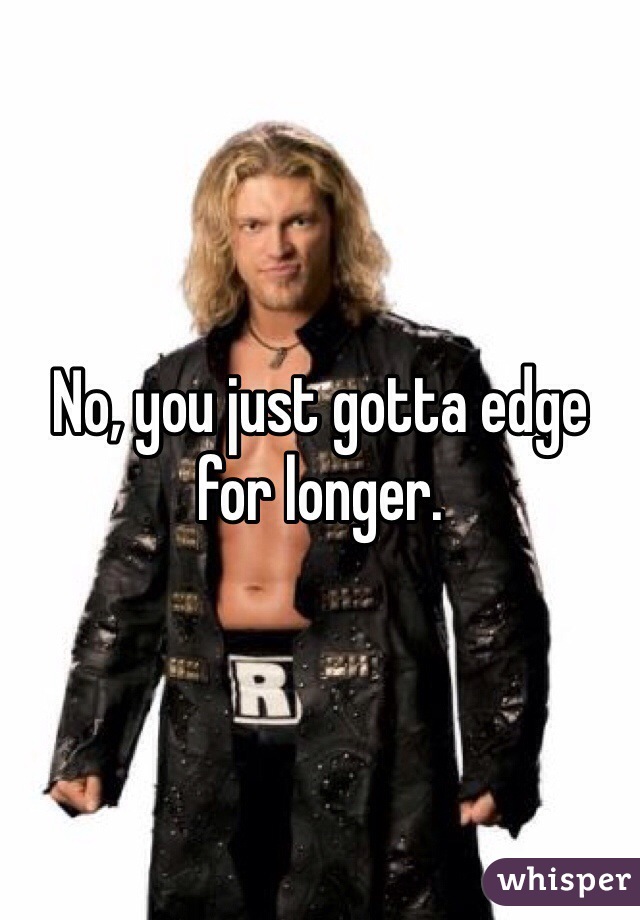 No, you just gotta edge for longer.