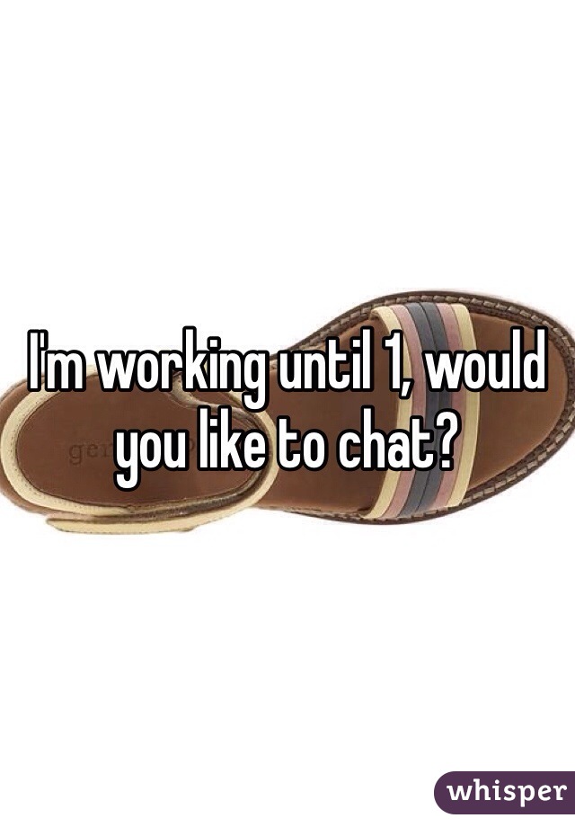 I'm working until 1, would you like to chat? 