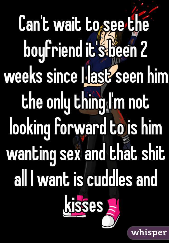 Can't wait to see the boyfriend it's been 2 weeks since I last seen him the only thing I'm not looking forward to is him wanting sex and that shit all I want is cuddles and kisses 