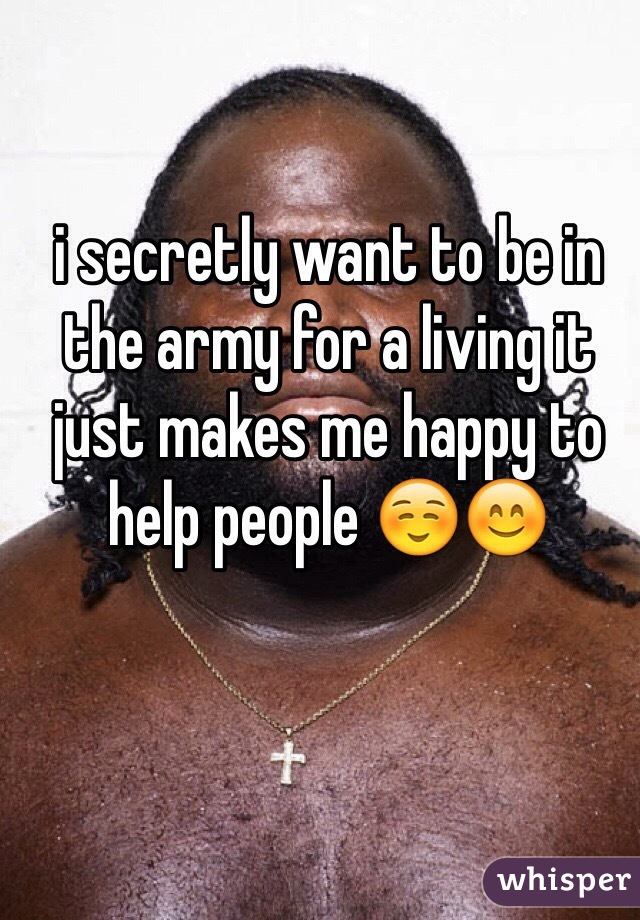 i secretly want to be in the army for a living it just makes me happy to help people ☺️😊