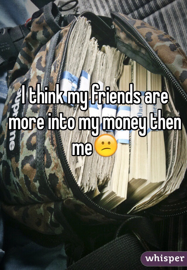 I think my friends are more into my money then me😕