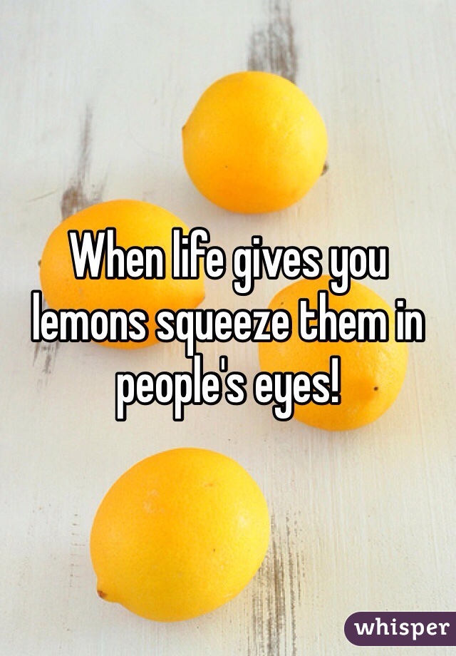 When life gives you lemons squeeze them in people's eyes! 
