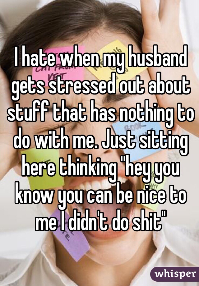 I hate when my husband gets stressed out about stuff that has nothing to do with me. Just sitting here thinking "hey you know you can be nice to me I didn't do shit"