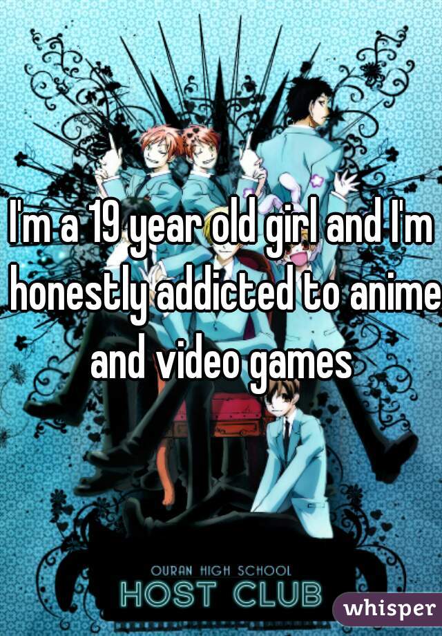 I'm a 19 year old girl and I'm honestly addicted to anime and video games 