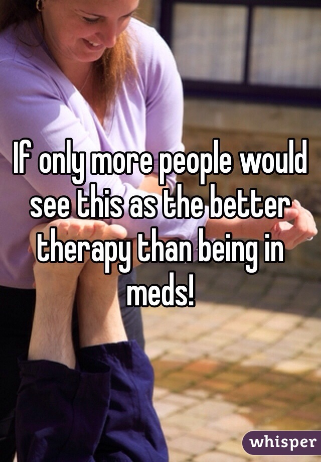 If only more people would see this as the better therapy than being in meds!