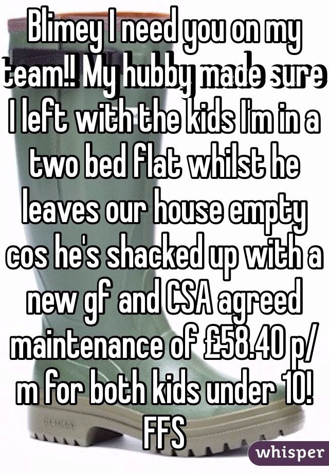 Blimey I need you on my team!! My hubby made sure I left with the kids I'm in a two bed flat whilst he leaves our house empty cos he's shacked up with a new gf and CSA agreed maintenance of £58.40 p/m for both kids under 10! FFS 