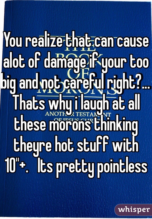 You realize that can cause alot of damage if your too big and not careful right?...    Thats why i laugh at all these morons thinking theyre hot stuff with 10"+.   Its pretty pointless
