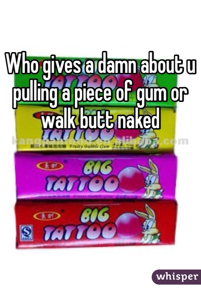 Who gives a damn about u pulling a piece of gum or walk butt naked