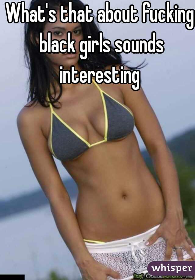 What's that about fucking black girls sounds interesting 