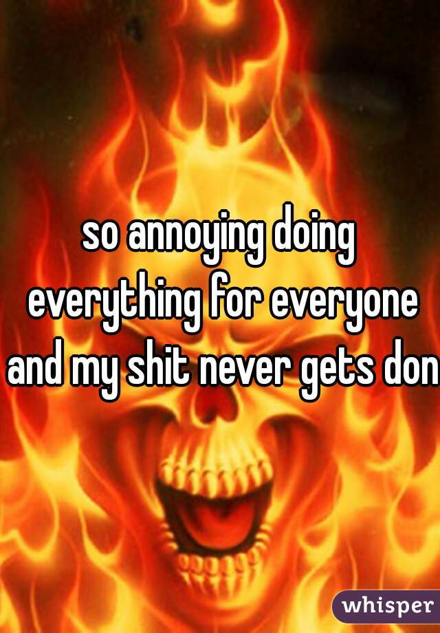so annoying doing everything for everyone and my shit never gets done