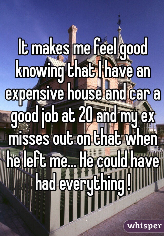 It makes me feel good knowing that I have an expensive house and car a good job at 20 and my ex misses out on that when he left me... He could have had everything ! 