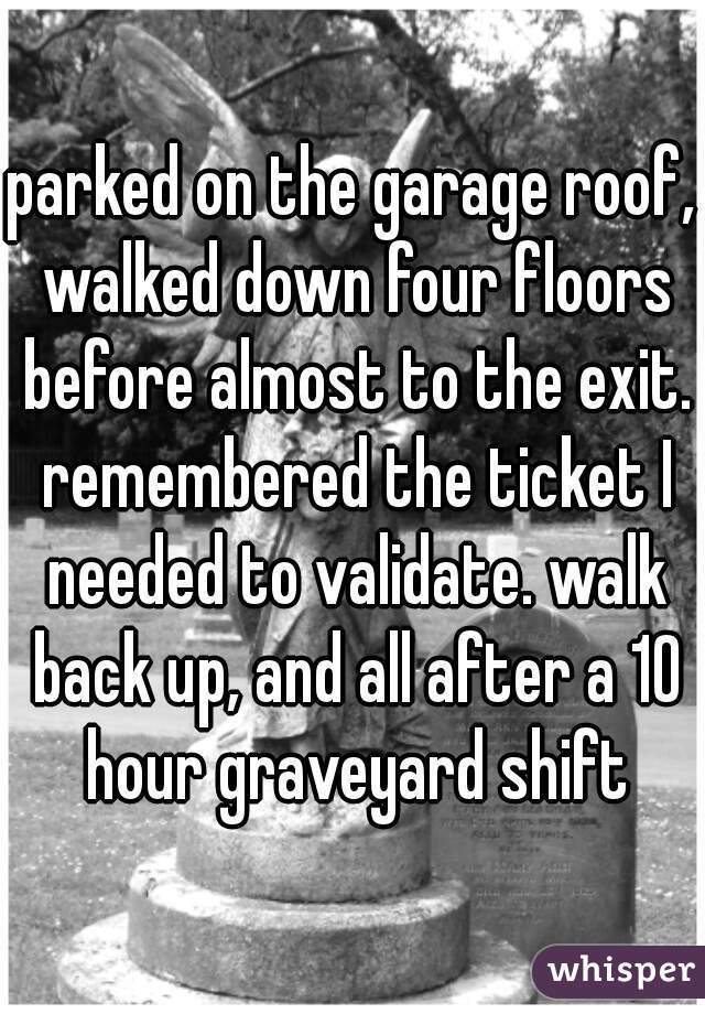 parked on the garage roof, walked down four floors before almost to the exit. remembered the ticket I needed to validate. walk back up, and all after a 10 hour graveyard shift