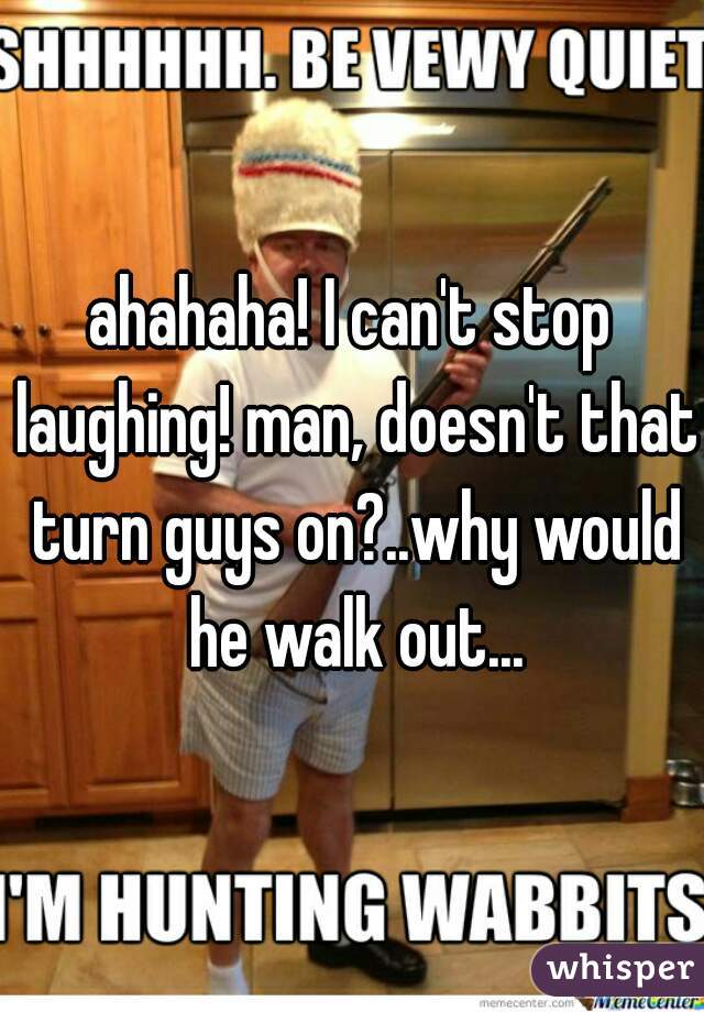 ahahaha! I can't stop laughing! man, doesn't that turn guys on?..why would he walk out...