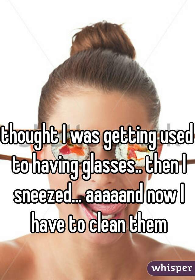 thought I was getting used to having glasses.. then I sneezed... aaaaand now I have to clean them