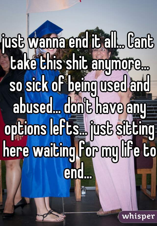just wanna end it all... Cant take this shit anymore... so sick of being used and abused... don't have any options lefts... just sitting here waiting for my life to end... 