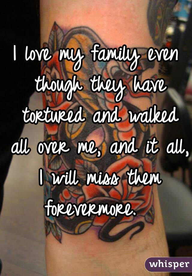 I love my family even though they have tortured and walked all over me, and it all, I will miss them forevermore.  