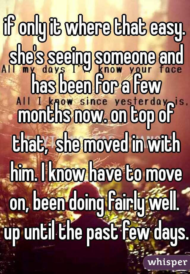 if only it where that easy. she's seeing someone and has been for a few months now. on top of that,  she moved in with him. I know have to move on, been doing fairly well.  up until the past few days.