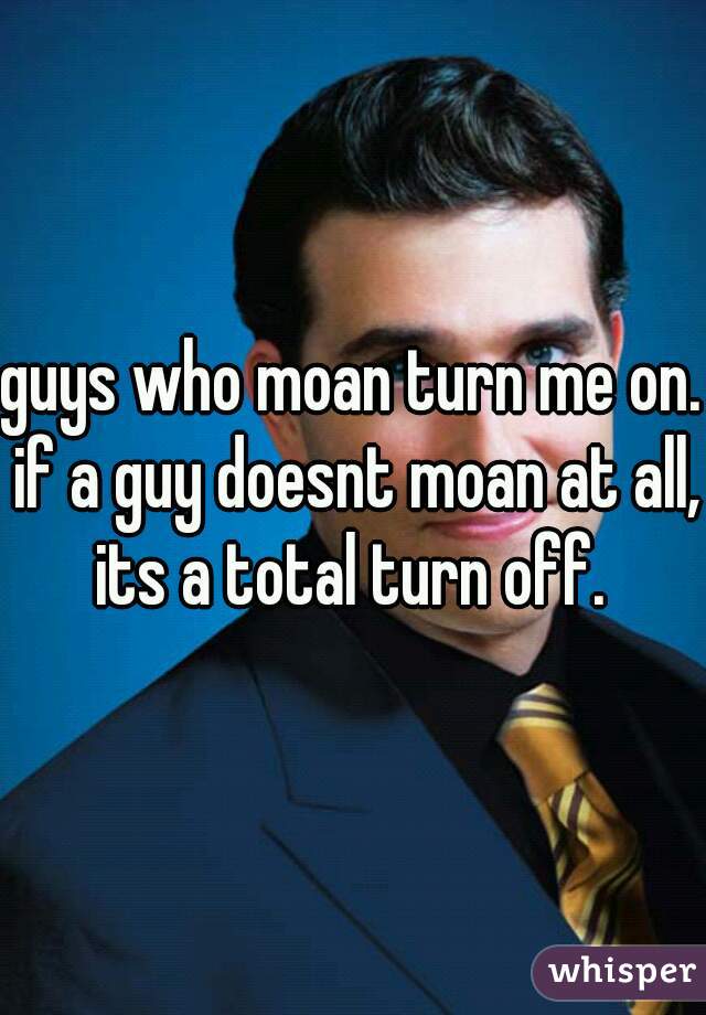 guys who moan turn me on. if a guy doesnt moan at all, its a total turn off. 