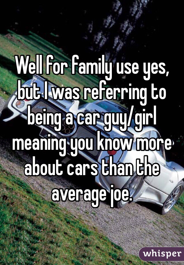 Well for family use yes, but I was referring to being a car guy/girl meaning you know more about cars than the average joe. 