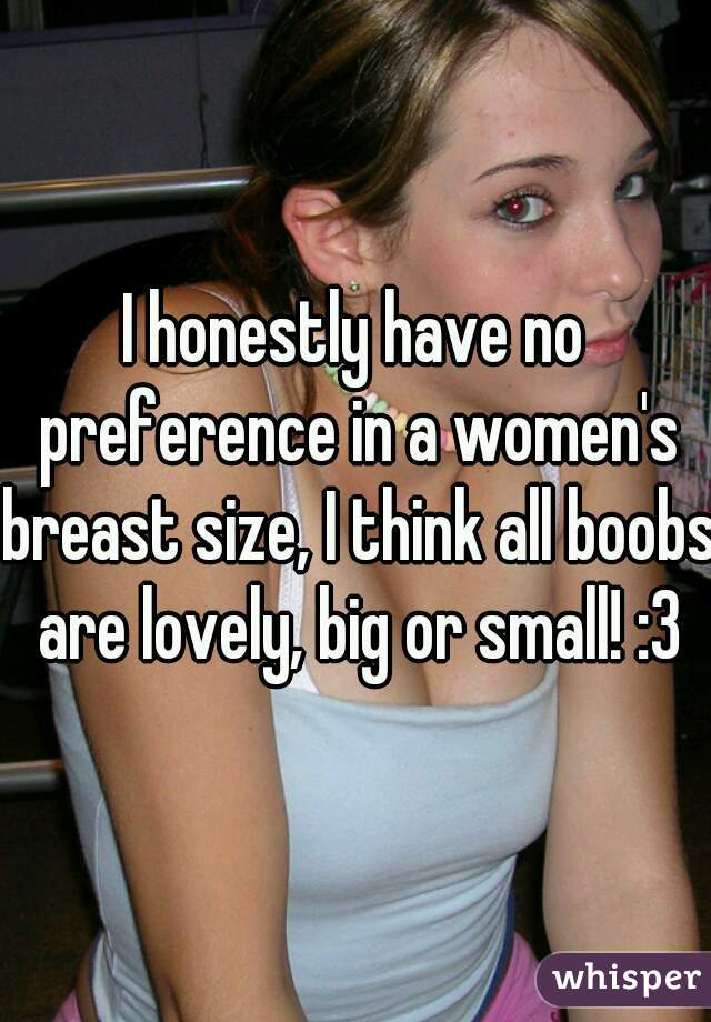I honestly have no preference in a women's breast size, I think all boobs are lovely, big or small! :3