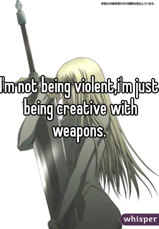 I'm not being violent,i'm just being creative with weapons. 
