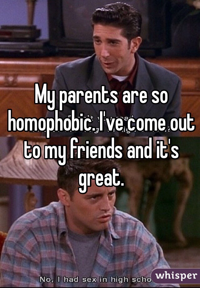 My parents are so homophobic. I've come out to my friends and it's great. 