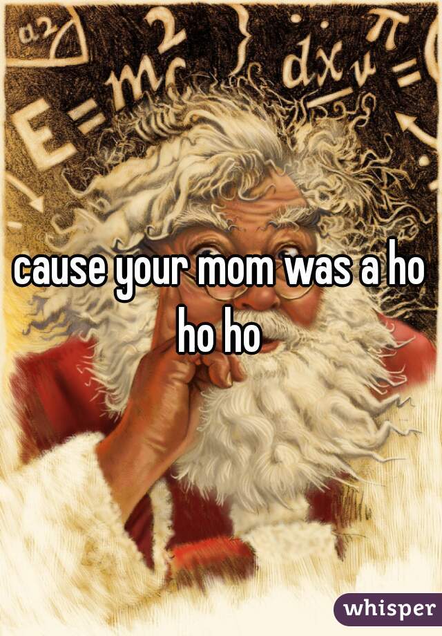 cause your mom was a ho ho ho 