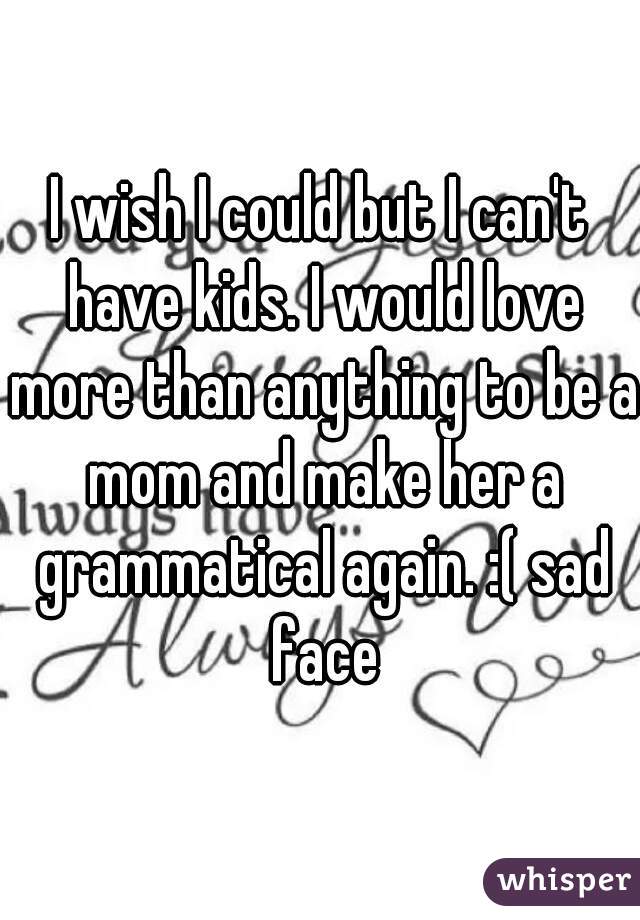 I wish I could but I can't have kids. I would love more than anything to be a mom and make her a grammatical again. :( sad face