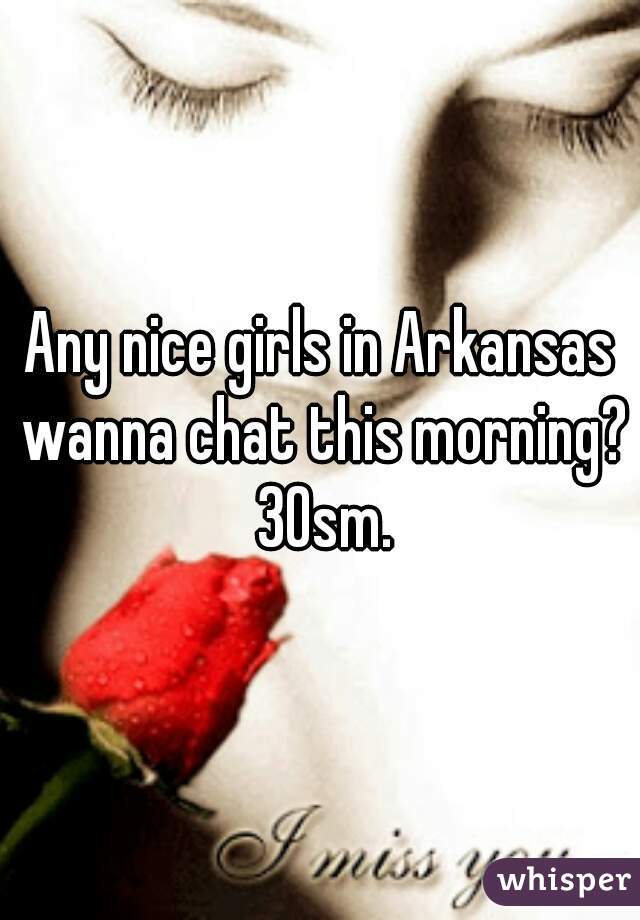 Any nice girls in Arkansas wanna chat this morning? 30sm.