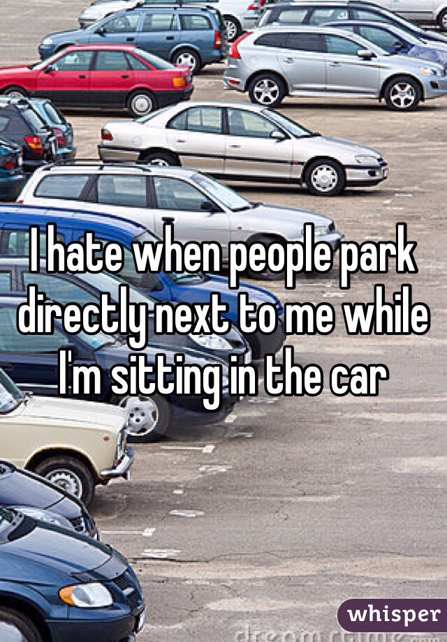 I hate when people park directly next to me while I'm sitting in the car