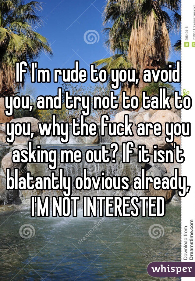 If I'm rude to you, avoid you, and try not to talk to you, why the fuck are you asking me out? If it isn't blatantly obvious already, 
I'M NOT INTERESTED