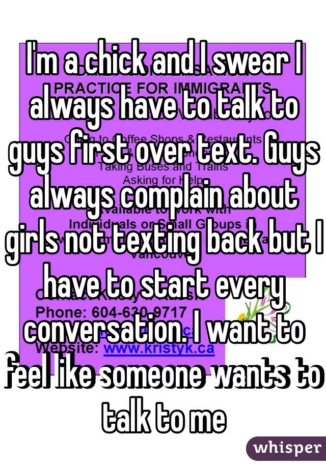 I'm a chick and I swear I always have to talk to guys first over text. Guys always complain about girls not texting back but I have to start every conversation. I want to feel like someone wants to talk to me