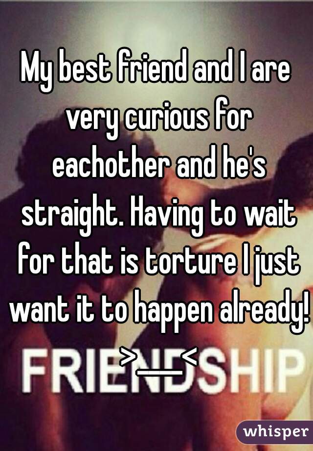 My best friend and I are very curious for eachother and he's straight. Having to wait for that is torture I just want it to happen already! >____<